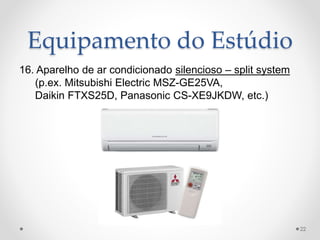 Equipamento do Estúdio
16. Aparelho de ar condicionado silencioso – split system
(p.ex. Mitsubishi Electric MSZ-GE25VA,
Daikin FTXS25D, Panasonic CS-XE9JKDW, etc.)
22
 