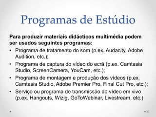Programas de Estúdio
Para produzir materiais didácticos multimédia podem
ser usados seguintes programas:
• Programa de tratamento do som (p.ex. Audacity, Adobe
Audition, etc.);
• Programa de captura do vídeo do ecrã (p.ex. Camtasia
Studio, ScreenCamera, YouCam, etc.);
• Programa de montagem e produção dos vídeos (p.ex.
Camtasia Studio, Adobe Premier Pro, Final Cut Pro, etc.);
• Serviço ou programa de transmissão do vídeo em vivo
(p.ex. Hangouts, Wizig, GoToWebinar, Livestream, etc.)
30
 