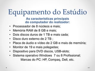 Equipamento do Estúdio
As características principais
do computador do realizador:
• Processador de 8 núcleos e mais;
• Memória RAM de 8 GB e mais;
• Dois discos duros de 1 TB e mais cada;
• Disco duro externo de 2 TB ;
• Placa de áudio e vídeo de 2 GB e mais de memória;
• Monitor de 19 e mais polegadas;
• Dispositivo para DVD discos, USB-slots;
• Sistema operativo Windows 7 ou 8 Profissional;
Marcas do PC: HP, Compaq, Dell, etc.
9
 