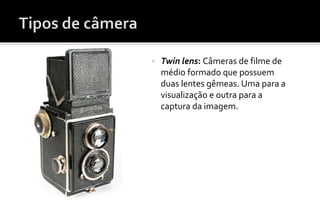  Twin lens: Câmeras de filme de 
médio formado que possuem 
duas lentes gêmeas. Uma para a 
visualização e outra para a 
captura da imagem. 
 