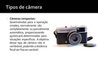  Câmeras compactas: 
desenvolvidas para a operação 
simples, normalmente são 
completamente ou parcialmente 
automática, proporcionando 
ajustes pré-determinados para 
situações específicas. A objetiva 
desse tipo de câmera não é 
cambiável, podendo a distância 
focal ser fixa ou variável. 
 
