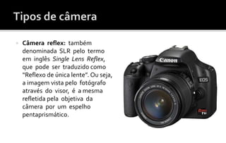  Câmera reflex: também 
denominada SLR pelo termo 
em inglês Single Lens Reflex, 
que pode ser traduzido como 
“Reflexo de única lente”. Ou seja, 
a imagem vista pelo fotógrafo 
através do visor, é a mesma 
refletida pela objetiva da 
câmera por um espelho 
pentaprismático. 
 