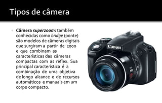  Câmera superzoom: também 
conhecidas como bridge (ponte) 
são modelos de câmeras digitais 
que surgiram a partir de 2000 
e que combinam as 
características das câmeras 
compactas com as reflex. Sua 
principal característica é a 
combinação de uma objetiva 
de longo alcance e de recursos 
automáticos e manuais em um 
corpo compacto. 
 