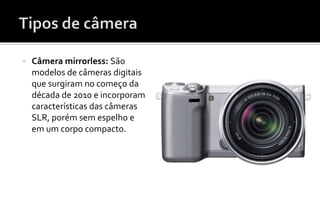  Câmera mirrorless: São 
modelos de câmeras digitais 
que surgiram no começo da 
década de 2010 e incorporam 
características das câmeras 
SLR, porém sem espelho e 
em um corpo compacto. 
 