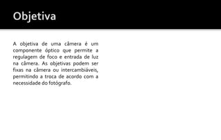A objetiva de uma câmera é um 
componente óptico que permite a 
regulagem de foco e entrada de luz 
na câmera. As objetivas podem ser 
fixas na câmera ou intercambiáveis, 
permitindo a troca de acordo com a 
necessidade do fotógrafo. 
 