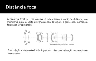 A distância focal de uma objetiva é determinada a partir da distância, em 
milímetros, entre o ponto de convergência da luz até o ponto onde a imagem 
focalizada será projetada. 
Essa relação é responsável pelo ângulo de visão e aproximação que a objetiva 
proporciona. 
 