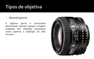  Normal (50mm) 
A objetiva 50mm é comumente 
denominada “normal”, porque a imagem 
projetada tem distorção perspectiva 
muito próxima a distorção do olho 
humano. 
 