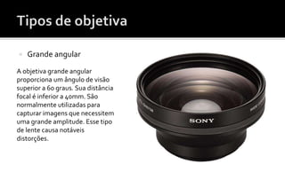  Grande angular 
A objetiva grande angular 
proporciona um ângulo de visão 
superior a 60 graus. Sua distância 
focal é inferior a 40mm. São 
normalmente utilizadas para 
capturar imagens que necessitem 
uma grande amplitude. Esse tipo 
de lente causa notáveis 
distorções. 
 