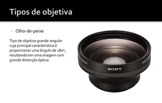  Olho-de-peixe 
Tipo de objetiva grande-angular 
cuja principal característica é 
proporcionar uma ângulo de 180º, 
resultando em uma imagem com 
grande distorção óptica. 
 