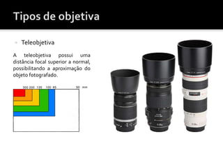  Teleobjetiva 
A teleobjetiva possui uma 
distância focal superior a normal, 
possibilitando a aproximação do 
objeto fotografado. 
 