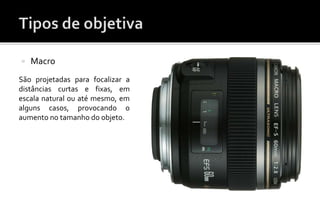 Macro 
São projetadas para focalizar a 
distâncias curtas e fixas, em 
escala natural ou até mesmo, em 
alguns casos, provocando o 
aumento no tamanho do objeto. 
 