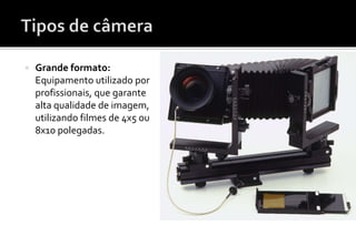 Grande formato: 
Equipamento utilizado por 
profissionais, que garante 
alta qualidade de imagem, 
utilizando filmes de 4x5 ou 
8x10 polegadas. 
 