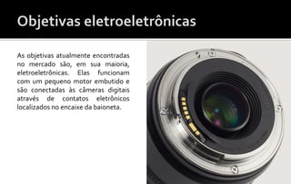 As objetivas atualmente encontradas 
no mercado são, em sua maioria, 
eletroeletrônicas. Elas funcionam 
com um pequeno motor embutido e 
são conectadas às câmeras digitais 
através de contatos eletrônicos 
localizados no encaixe da baioneta. 
 