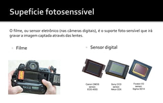 O filme, ou sensor eletrônico (nas câmeras digitais), é o suporte foto-sensível que irá gravar a imagem captada através das lentes. 
O filme, ou sensor eletrônico (nas câmeras digitais), é o suporte foto-sensível que irá 
gravar a imagem captada através das lentes. 
 Filme  Sensor digital 
 