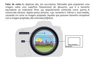 Fator de corte: As objetivas são, em sua maioria, fabricadas para projetarem uma 
imagem sobre uma superfície fotossensível de 36x24mm, que é o tamanho 
equivalente ao tradicional filme 135 (popularmente conhecido como 35mm). A 
maioria das câmeras digitais possui sensores cujo tamanho é inferior a essa medida, 
causando um corte na imagem projetada. Aquelas que possuem tamanho compatível 
com a imagem projetada, dão chamadas fullframe. 
 
