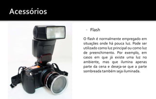  Flash 
 Flash 
O flash é normalmente empregado em 
situações onde há pouca luz. Pode ser 
utilizado como luz principal ou como luz 
de preenchimento. Por exemplo, em 
casos em que já existe uma luz no 
ambiente, mas que ilumina apenas 
parte da cena e deseja-se que a parte 
sombreada também seja iluminada. 
 
