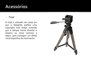  Tripé 
O tripé é utilizado nos casos em 
que o fotógrafo prefere uma 
exposição mais longa, evitando 
que a câmera trema durante o 
disparo, ou como veremos a 
seguir, para conseguir um efeito 
visual específico de movimento. 
 