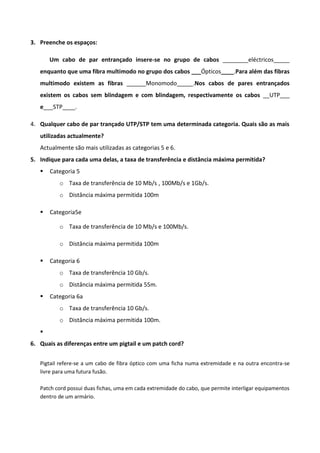 3. Preenche os espaços:

       Um cabo de par entrançado insere-se no grupo de cabos ________eléctricos_____
   enquanto que uma fibra multimodo no grupo dos cabos ___Ópticos____.Para além das fibras
   multimodo existem as fibras ______Monomodo_____.Nos cabos de pares entrançados
   existem os cabos sem blindagem e com blindagem, respectivamente os cabos __UTP___
   e___STP____.

4. Qualquer cabo de par trançado UTP/STP tem uma determinada categoria. Quais são as mais
   utilizadas actualmente?
   Actualmente são mais utilizadas as categorias 5 e 6.
5. Indique para cada uma delas, a taxa de transferência e distância máxima permitida?
      Categoria 5
          o Taxa de transferência de 10 Mb/s , 100Mb/s e 1Gb/s.
          o Distância máxima permitida 100m

      Categoria5e

          o Taxa de transferência de 10 Mb/s e 100Mb/s.

          o Distância máxima permitida 100m

      Categoria 6
          o Taxa de transferência 10 Gb/s.
          o Distância máxima permitida 55m.
      Categoria 6a
          o Taxa de transferência 10 Gb/s.
          o Distância máxima permitida 100m.
   
6. Quais as diferenças entre um pigtail e um patch cord?


   Pigtail refere-se a um cabo de fibra óptico com uma ficha numa extremidade e na outra encontra-se
   livre para uma futura fusão.

   Patch cord possui duas fichas, uma em cada extremidade do cabo, que permite interligar equipamentos
   dentro de um armário.
 