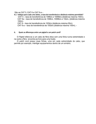 São as CAT 5, CAT 6 e CAT 6-a -.
4.1 Indique para cada uma delas, a taxa de transferência e distância máxima permitida?
     CAT 5 – taxa de transferência de 10Mb/s e 100Mb/s (distância máxima 100m).
    CAT 5e – taxa de transferência de 10Mb/s ,100Mb/s e 1Gb/s. (distância máxima
    100m).
    CAT 6 – taxa de transferência de 10Gb/s (distância máxima 55m).
    CAT 6-a – taxa de transferência de 10Gb/s (distância máxima 100m). -


6.   Quais as diferenças entre um pigtail e um patch cord?

   O Pigtail refere-se a um cabo de fibra ótica com uma ficha numa extremidade e
na outra a fibra encontra-se livre para uma fusão.
   O patch cord possui duas fichas, uma em cada extremidade do cabo, que
permite por exemplo, interligar equipamentos dentro de um armário.
 