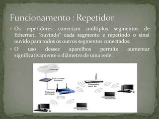Os repetidores conectam múltiplos segmentos de Ethernet, “ouvindo” cada segmento e repetindo o sinal ouvido para todos os outros segmentos conectados. O uso desses aparelhos permite aumentar significativamente o diâmetro de uma rede.Funcionamento : Repetidor