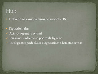 O hub é um dispositivo que tem a função de interligar os computadores de uma rede local.Muito usado no início das redes de computadores, é o dispositivo activo que concentra a ligação entre diversos computadores que estão numa Rede de área local ou LAN. Trabalha na camada física do modelo OSI, ou seja, só consegue encaminhar bits.Hub