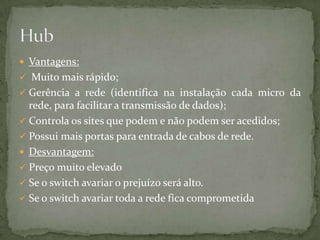 O Hub, numa rede funciona como a peça central a qual recebe os sinais transmitidos pelas estações e os retransmite para todas as demais.Possui como principal característica, que a mesma informação é enviada para muitos receptores ao mesmo tempo. O Broadcast é utilizado em hubs (concentradores) ligados em redes LAN,MAN, WAN e TAN.Pode ligar vários hubs ou switchs entre si (máximo de 7), formando redes maiores.O número de portas do hub determina o número de estações que podem ser ligadas.Funcionamento : Hub 