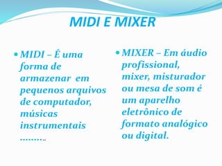 MIDI E MIXER
MIDI – É uma
forma de
armazenar em
pequenos arquivos
de computador,
músicas
instrumentais
..........
MIXER – Em áudio
profissional,
mixer, misturador
ou mesa de som é
um aparelho
eletrônico de
formato analógico
ou digital.