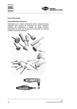 Espírito Santo
_________________________________________________________________________________________________
__
_________________________________________________________________________________________________
__
CST
12 Companhia Siderúrgica de Tubarão
Pontas Montadas
Pontas Montadas Abrasivas
Fabricadas com o mesmo material do rebolo, estas pontas são
utilizadas para serviços de retificação em geral, pequenos
trabalhos de acabamento e afiação de metais ferrosos,
escariações de furos, etc. Podem ser encontradas em diversos
modelos e tamanhos distintos.
 