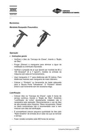 Espírito Santo
_________________________________________________________________________________________________
__
_________________________________________________________________________________________________
__
CST
14 Companhia Siderúrgica de Tubarão
Marteletes
Martelete Rompedor Pneumático
Operação
• Instruções gerais
− Verificar o óleo da “Carcaça da Chave”, tirando o “Bujão
de Óleo”.
− Purgar (Drenar) a mangueira para eliminar a água da
instalação ou eventuais impurezas.
− Verificar a pressão de ar que deverá ser mantida de 80 a
100 libras/pol
2
(6 a 7 kg/cm
2
), medida na entrada da
máquina com esta em funcionamento.
− Usar mangueira ∅ 1” para distâncias até 30 metros. Para
distâncias maiores usar mangueira de maior diâmetro.
− Colocar o “Ponteiro” ou ferramenta de haste adequada
para a “Bucha Porta Talhadeiras”. O “Ponteiro” deverá
entrar e sair livremente sem ter excessiva folga.
Lubrificação
− Colocar óleo na “Carcaça da Chave”, cada 4 horas de
serviço contínuo, tirando o “Bujão de Óleo”. Existindo
“Lubrificador de Linha” devidamente instalado não é
necessária esta operação. Recomendamos o uso de óleo
de alta pressão para impactos. Óleos recuperados, Diesel
ou óleos combustíveis não é recomendado usar e nem
misturar com óleo de lubrificação.
− É aconselhável colocar pequena quantidade de óleo pelo
“Niple Giratório” de entrada de ar cada vez que se reiniciar
o serviço.
− Fazer revisão completa cada 400 horas de serviço.
 