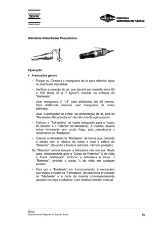 Espírito Santo
_________________________________________________________________________________________________
__
_________________________________________________________________________________________________
__
SENAI
Departamento Regional do Espírito Santo 15
Martelete Rebarbador Pneumático
Operação
• Instruções gerais
− Purgar ou (Drenar) a mangueira de ar para eliminar água
ou eventuais impurezas.
− Verificar a pressão do ar, que deverá ser mantida entre 80
a 100 libras (6 a 7 kg/cm
2
) medida na entrada do
“Martelete”.
− Usar mangueira ∅ 1/4” para distâncias até 30 metros.
Para distâncias maiores usar mangueira de maior
diâmetro.
− Usar “Lubrificador de Linha” na alimentação de ar, pois os
“Marteletes Rebarbadores” não têm lubrificação própria.
− Colocar a “Talhadeira” de haste adequada para o “corpo
do cilindro” e o “retentor da talhadeira”. A mesma, deverá
entrar livremente sem muita folga, pois prejudicaria o
rendimento do “Martelete”.
− Colocar a talhadeira no “Martelete”, de forma que, coincida
a aresta com o rebaixo da haste e com a esfera do
“Retentor”. (Quando a haste é redonda, não tem posição).
Se “Retentor” estiver travado a talhadeira não entrará. Neste
caso, simplesmente girar o “Corpo do Retentor” ¼ de volta
e ficará destravado. Colocar a talhadeira e travar o
“Retentor”, girando o corpo ¼ de volta em qualquer
sentido.
− Para por o “Martelete” em funcionamento, é necessário
que esteja a haste da “Talhadeira” devidamente encaixada
no “Martelete” e o corte da mesma convenientemente
apoiado na peça a rebarbar, com relativa pressão manual.
 
