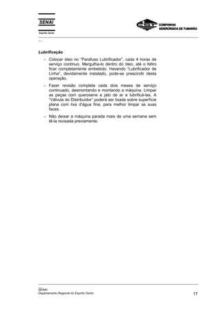 Espírito Santo
_________________________________________________________________________________________________
__
_________________________________________________________________________________________________
__
SENAI
Departamento Regional do Espírito Santo 17
Lubrificação
− Colocar óleo no “Parafuso Lubrificador”, cada 4 horas de
serviço contínuo. Mergulha-lo dentro do óleo, até o feltro
ficar completamente embebido. Havendo “Lubrificador de
Linha”, devidamente instalado, pode-se prescindir desta
operação.
− Fazer revisão completa cada dois meses de serviço
continuado, desmontando e montando a máquina. Limpar
as peças com querosene e jato de ar e lubrificá-las. A
“Válvula do Distribuidor” poderá ser lixada sobre superfície
plana com lixa d’água fina, para melhor limpar as suas
faces.
− Não deixar a máquina parada mais de uma semana sem
tê-la revisada previamente.
 