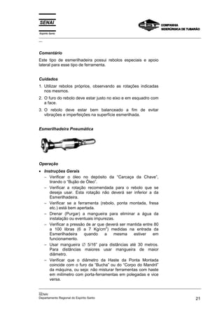 Espírito Santo
_________________________________________________________________________________________________
__
_________________________________________________________________________________________________
__
SENAI
Departamento Regional do Espírito Santo 21
Comentário
Este tipo de esmerilhadeira possui rebolos especiais e apoio
lateral para esse tipo de ferramenta.
Cuidados
1. Utilizar rebolos próprios, observando as rotações indicadas
nos mesmos.
2. O furo do rebolo deve estar justo no eixo e em esquadro com
a face.
3. O rebolo deve estar bem balanceado a fim de evitar
vibrações e imperfeições na superfície esmerilhada.
Esmerilhadeira Pneumática
Operação
• Instruções Gerais
− Verificar o óleo no depósito da “Carcaça da Chave”,
tirando o “Bujão de Óleo”.
− Verificar a rotação recomendada para o rebolo que se
deseja usar. Esta rotação não deverá ser inferior a da
Esmerilhadeira.
− Verificar se a ferramenta (rebolo, ponta montada, fresa
etc.) está bem apertada.
− Drenar (Purgar) a mangueira para eliminar a água da
instalação ou eventuais impurezas.
− Verificar a pressão de ar que deverá ser mantida entre 80
a 100 libras (6 a 7 Kg/cm
2
) medidas na entrada da
Esmerilhadeira quando a mesma estiver em
funcionamento.
− Usar mangueira ∅ 5/16” para distâncias até 30 metros.
Para distâncias maiores usar mangueira de maior
diâmetro.
− Verificar que o diâmetro da Haste da Ponta Montada
coincide com o furo da “Bucha” ou do “Corpo do Mandril”
da máquina, ou seja: não misturar ferramentas com haste
em milímetro com porta-ferramentas em polegadas e vice
versa.
 