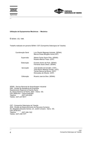 Espírito Santo
_________________________________________________________________________________________________
__
_________________________________________________________________________________________________
__
CST
4 Companhia Siderúrgica de Tubarão
Utilização de Equipamentos Mecânicos - Mecânica
© SENAI - ES, 1996
Trabalho realizado em parceria SENAI / CST (Companhia Siderúrgica de Tubarão)
Coordenação Geral
Supervisão
Elaboração
Aprovação
Editoração
Luís Cláudio Magnago Andrade (SENAI)
Marcos Drews Morgado Horta (CST)
Alberto Farias Gavini Filho (SENAI)
Rosalvo Marcos Trazzi (CST)
Evandro Armini de Pauli (SENAI)
Fernando Saulo Uliana (SENAI)
José Geraldo de Carvalho (CST)
José Ramon Martinez Pontes (CST)
Tarcilio Deorce da Rocha (CST)
Wenceslau de Oliveira (CST)
Ricardo José da Silva (SENAI)
SENAI - Serviço Nacional de Aprendizagem Industrial
DAE - Divisão de Assistência às Empresas
Departamento Regional do Espírito Santo
Av. Nossa Senhora da Penha, 2053 - Vitória - ES.
CEP 29045-401 - Caixa Postal 683
Telefone: (027) 325-0255
Telefax: (027) 227-9017
CST - Companhia Siderúrgica de Tubarão
AHD - Divisão de Desenvolvimento de Recursos Humanos
AV. Brigadeiro Eduardo Gomes, s/n, Jardim Limoeiro - Serra - ES.
CEP 29160-972
Telefone: (027) 348-1322
Telefax: (027) 348-1077
 