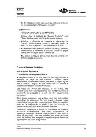 Espírito Santo
_________________________________________________________________________________________________
__
_________________________________________________________________________________________________
__
SENAI
Departamento Regional do Espírito Santo 23
− Se for necessário usar prolongadores, estes deverão ser
do tipo especial para “Chaves de Impacto”.
• Lubrificação
− TURBINA E CONJUNTO DE IMPACTOS
− Colocar óleo no depósito da “Carcaça Posterior”, pelo
“Bujão de óleo”, cada oito horas de serviço contínuo.
− Lubrificar o Conjunto de Impactos e rolamentos de
Turbina, periodicamente colocando óleo pelo “Bujão de
Óleo” da “Carcaça Anterior” em quantidade suficiente.
− Fazer revisão completa cada 2 meses de serviço contínuo,
desmontando e montando a máquina. Limpar as peças
com querosene e jato de ar e lubrifica-las.
− Não deixar a máquina parada mais de uma semana sem
tê-la revisado previamente.
Prensas e Macacos Hidráulicos
Instruções de Segurança
O uso correto da energia hidráulica
A energia hidráulica é um dos métodos mais seguros para a
aplicação de força no seu trabalho - quando usada
corretamente. Visando este objetivo, indicamos, a seguir, alguns
prós e contras - regras de bom senso que se aplicam a
praticamente todos os produtos hidráulicos.
São regras que devem ser anotadas. O uso correto, não
somente evita riscos desnecessários, mas também aumenta o
rendimento da produção e a vida útil dos equipamentos
hidráulicos.
Além destas sugestões, todo produto vem com informações
específicas de segurança. No seu próprio interesse, estas
instruções devem ser lidas cuidadosamente. Muito do conteúdo
pode ser a reafirmação do óbvio - mas em assunto de
segurança pessoal, uma repetição nunca é demais.
Finalmente, recomenda a todos os operadores de produtos
acionados hidraulicamente, que usem equipamentos de
segurança, tais como, capacete, proteção para os olhos, luvas e
botas de segurança. Isto não somente para evitar possíveis
riscos de trabalho mas, em geral, é necessário para cumprir os
regulamentos de saúde e segurança.
 
