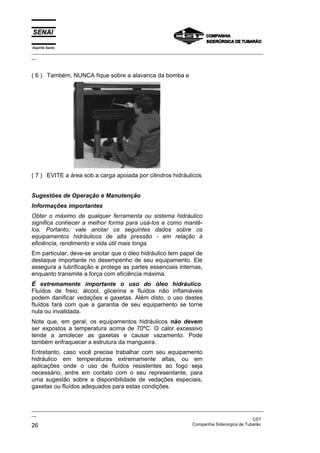 Espírito Santo
_________________________________________________________________________________________________
__
_________________________________________________________________________________________________
__
CST
26 Companhia Siderúrgica de Tubarão
( 6 ) Também, NUNCA fique sobre a alavanca da bomba e
( 7 ) EVITE a área sob a carga apoiada por cilindros hidráulicos
Sugestões de Operação e Manutenção
Informações importantes
Obter o máximo de qualquer ferramenta ou sistema hidráulico
significa conhecer a melhor forma para usá-los e como mantê-
los. Portanto, vale anotar os seguintes dados sobre os
equipamentos hidráulicos de alta pressão - em relação à
eficiência, rendimento e vida útil mais longa.
Em particular, deve-se anotar que o óleo hidráulico tem papel de
destaque importante no desempenho de seu equipamento. Ele
assegura a lubrificação e protege as partes essenciais internas,
enquanto transmite a força com eficiência máxima.
É extremamente importante o uso do óleo hidráulico.
Fluídos de freio, álcool, glicerina e fluídos não inflamáveis
podem danificar vedações e gaxetas. Além disto, o uso destes
fluídos fará com que a garantia de seu equipamento se torne
nula ou invalidada.
Note que, em geral, os equipamentos hidráulicos não devem
ser expostos a temperatura acima de 70ºC. O calor excessivo
tende a amolecer as gaxetas e causar vazamento. Pode
também enfraquecer a estrutura da mangueira.
Entretanto, caso você precise trabalhar com seu equipamento
hidráulico em temperaturas extremamente altas, ou em
aplicações onde o uso de fluídos resistentes ao fogo seja
necessário, entre em contato com o seu representante, para
uma sugestão sobre a disponibilidade de vedações especiais,
gaxetas ou fluídos adequados para estas condições.
 