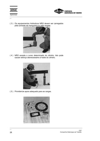 Espírito Santo
_________________________________________________________________________________________________
__
_________________________________________________________________________________________________
__
CST
28 Companhia Siderúrgica de Tubarão
( 3 ) Os equipamentos hidráulicos NÃO devem ser carregados
pela conexão da mangueira ou pelo engate.
( 4 ) NÃO exceda o curso determinado do cilindro. Isto pode
causar esforço desnecessário à haste do cilindro.
( 5 ) Providencie apoio adequado para as cargas.
 