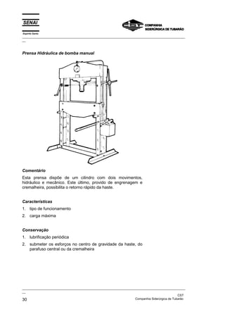 Espírito Santo
_________________________________________________________________________________________________
__
_________________________________________________________________________________________________
__
CST
30 Companhia Siderúrgica de Tubarão
Prensa Hidráulica de bomba manual
Comentário
Esta prensa dispõe de um cilindro com dois movimentos,
hidráulico e mecânico. Este último, provido de engrenagem e
cremalheira, possibilita o retorno rápido da haste.
Características
1. tipo de funcionamento
2. carga máxima
Conservação
1. lubrificação periódica
2. submeter os esforços no centro de gravidade da haste, do
parafuso central ou da cremalheira
 