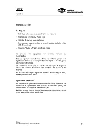 Espírito Santo
_________________________________________________________________________________________________
__
_________________________________________________________________________________________________
__
SENAI
Departamento Regional do Espírito Santo 31
Prensas Especiais
Destaques
• Estrutura reforçada para resistir a tração máxima
• Prensas de Simples ou Dupla ação
• Cilindro de cursos curto ou longo
• Bombas com acionamento a ar ou eletricidade, de baixo ruído
(80 dB máximo).
• Sistema “Hydar Lift” para ajuste da mesa.
As prensas vêm equipadas com bombas manuais ou
motorizadas.
Prensas operadas com bombas hidro-pneumáticas podem ser
ligadas em linhas de ar comprimido normal (60 - 140 PSI), para
acionar os hidráulicos.
As prensas de dupla ação são usadas em aplicação de força em
ambos os sentidos dos cursos dos cilindros - no avanço e no
retorno.
Os modelos de simples ação têm cilindros de retorno por mola,
sendo portanto, mais lentos.
Aplicações Especiais:
Os modelos de prensa mostrados indicam uma variedade de
tamanhos e capacidades que cobrem numerosas aplicações
industriais na Montagem e na Manutenção.
Existem, porém, muitas aplicações mais especializadas sobre as
quais a experiência não tem limites.
 