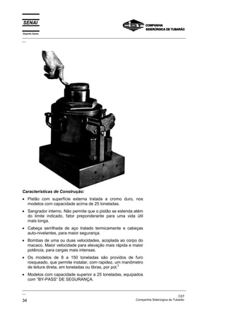Espírito Santo
_________________________________________________________________________________________________
__
_________________________________________________________________________________________________
__
CST
34 Companhia Siderúrgica de Tubarão
Características de Construção:
• Pistão com superfície externa tratada a cromo duro, nos
modelos com capacidade acima de 25 toneladas.
• Sangrador interno. Não permite que o pistão se estenda atém
do limite indicado, fator preponderante para uma vida útil
mais longa.
• Cabeça serrilhada de aço tratado termicamente e cabeças
auto-nivelantes, para maior segurança.
• Bombas de uma ou duas velocidades, acoplada ao corpo do
macaco. Maior velocidade para elevação mais rápida e maior
potência, para cargas mais intensas.
• Os modelos de 8 a 150 toneladas são providos de furo
rosqueado, que permite instalar, com rapidez, um manômetro
de leitura direta, em toneladas ou libras, por pol.
2
• Modelos com capacidade superior a 25 toneladas, equipados
com “BY-PASS” DE SEGURANÇA.
 