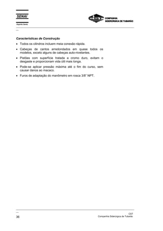 Espírito Santo
_________________________________________________________________________________________________
__
_________________________________________________________________________________________________
__
CST
36 Companhia Siderúrgica de Tubarão
Características de Construção
• Todos os cilindros incluem meia conexão rápida.
• Cabeças de cantos arredondados em quase todos os
modelos, exceto alguns de cabeças auto-nivelantes.
• Pistões com superfície tratada a cromo duro, evitam o
desgaste e proporcionam vida útil mais longa.
• Pode-se aplicar pressão máxima até o fim do curso, sem
causar danos ao macaco.
• Furos de adaptação do manômetro em rosca 3/8” NPT.
 