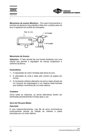 Espírito Santo
_________________________________________________________________________________________________
__
_________________________________________________________________________________________________
__
CST
40 Companhia Siderúrgica de Tubarão
Mecanismo de avanço Mecânico - Tem para funcionamento o
princípio da alavanca cuja pressão é feita com o próprio peso do
arco e regulável com auxílio do contrapeso.
Mecanismo de Avanço
Hidráulico - É feito através de uma bomba hidráulica com uma
válvula que permite a regulagem do avanço progressivo e
uniforme da lâmina.
Comentários
1 - A capacidade de corte é limitada pela altura do arco.
2 - A velocidade de corte é dada pelo número de golpes por
minuto.
3 - O movimento retilíneo alternativo da serra é dado através de
um conjunto de engrenagens e um sistema biela-manivela
que recebem movimento de um motor elétrico.
Cuidados
Como todas as máquinas, as serras alternativas devem ser
lubrificadas periodicamente e limpas após o uso.
Serra de Fita para Metais
Descrição
É uma máquina-ferramenta, cuja fita de serra movimenta-se
continuamente através da rotação de volantes e polias
acionadas por um motor elétrico.
 