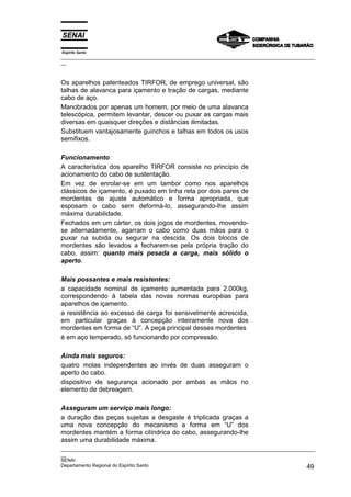 Espírito Santo
_________________________________________________________________________________________________
__
_________________________________________________________________________________________________
__
SENAI
Departamento Regional do Espírito Santo 49
Os aparelhos patenteados TIRFOR, de emprego universal, são
talhas de alavanca para içamento e tração de cargas, mediante
cabo de aço.
Manobrados por apenas um homem, por meio de uma alavanca
telescópica, permitem levantar, descer ou puxar as cargas mais
diversas em quaisquer direções e distâncias ilimitadas.
Substituem vantajosamente guinchos e talhas em todos os usos
semifixos.
Funcionamento
A característica dos aparelho TIRFOR consiste no princípio de
acionamento do cabo de sustentação.
Em vez de enrolar-se em um tambor como nos aparelhos
clássicos de içamento, é puxado em linha reta por dois pares de
mordentes de ajuste automático e forma apropriada, que
esposam o cabo sem deformá-lo, assegurando-lhe assim
máxima durabilidade.
Fechados em um cárter, os dois jogos de mordentes, movendo-
se alternadamente, agarram o cabo como duas mãos para o
puxar na subida ou segurar na descida. Os dois blocos de
mordentes são levados a fecharem-se pela própria tração do
cabo, assim: quanto mais pesada a carga, mais sólido o
aperto.
Mais possantes e mais resistentes:
a capacidade nominal de içamento aumentada para 2.000kg,
correspondendo à tabela das novas normas européias para
aparelhos de içamento.
a resistência ao excesso de carga foi sensivelmente acrescida,
em particular graças à concepção inteiramente nova dos
mordentes em forma de “U”. A peça principal desses mordentes
é em aço temperado, só funcionando por compressão.
Ainda mais seguros:
quatro molas independentes ao invés de duas asseguram o
aperto do cabo.
dispositivo de segurança acionado por ambas as mãos no
elemento de debreagem.
Asseguram um serviço mais longo:
a duração das peças sujeitas a desgaste é triplicada graças a
uma nova concepção do mecanismo a forma em “U” dos
mordentes mantém a forma cilíndrica do cabo, assegurando-lhe
assim uma durabilidade máxima.
 