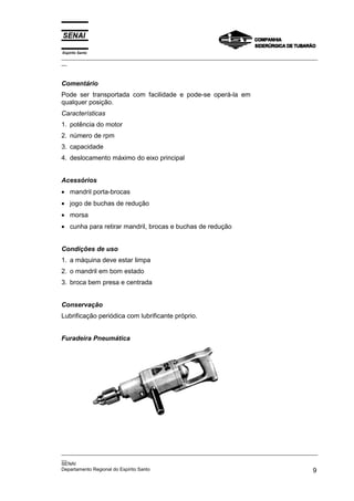 Espírito Santo
_________________________________________________________________________________________________
__
_________________________________________________________________________________________________
__
SENAI
Departamento Regional do Espírito Santo 9
Comentário
Pode ser transportada com facilidade e pode-se operá-la em
qualquer posição.
Características
1. potência do motor
2. número de rpm
3. capacidade
4. deslocamento máximo do eixo principal
Acessórios
• mandril porta-brocas
• jogo de buchas de redução
• morsa
• cunha para retirar mandril, brocas e buchas de redução
Condições de uso
1. a máquina deve estar limpa
2. o mandril em bom estado
3. broca bem presa e centrada
Conservação
Lubrificação periódica com lubrificante próprio.
Furadeira Pneumática
 