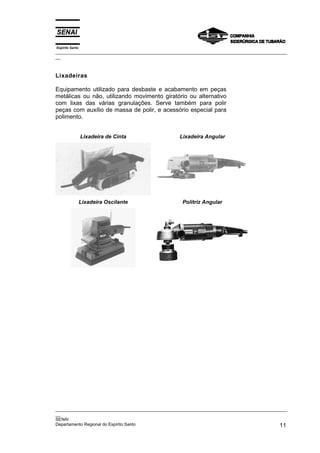 Espírito Santo
_________________________________________________________________________________________________
__
_________________________________________________________________________________________________
__
SENAI
Departamento Regional do Espírito Santo 11
Lixadeiras
Equipamento utilizado para desbaste e acabamento em peças
metálicas ou não, utilizando movimento giratório ou alternativo
com lixas das várias granulações. Serve também para polir
peças com auxílio de massa de polir, e acessório especial para
polimento.
Lixadeira de Cinta Lixadeira Angular
Lixadeira Oscilante Politriz Angular
 