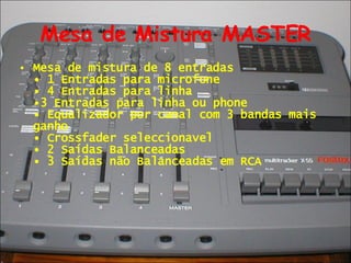 Mesa de Mistura MASTER Mesa de mistura de 8 entradas  • 1 Entradas para microfone  • 4 Entradas para linha  •3 Entradas para linha ou phone  • Equalizador por canal com 3 bandas mais ganho  • Crossfader seleccionavel  • 2 Saídas Balanceadas  • 3 Saídas não Balanceadas em RCA 