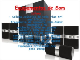 Equipamentos de Som Coluna Coluna Acústica de três vias tri amplificada:  frequência de resposta 35Hz-16KHz  impedância 4Ω  potência 2.400W em graves  potência 100W em médios  potência 75W em agudos  sensibilidade 103 dB em graves  sensibilidade 114 dB em médios  sensibilidade 112 dB em agudos  dispersão 90ºx45º  dimensões 228x140x80,5cm  peso 199Kg  