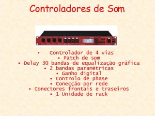 Controladores de Som Controlador de 4 vias  • Patch de som  • Delay 30 bandas de equalização gráfica  • 2 bandas paramétricas  • Ganho digital  • Controlo de phase  • Conecção por rede  • Conectores frontais e traseiros  • 1 Unidade de rack  