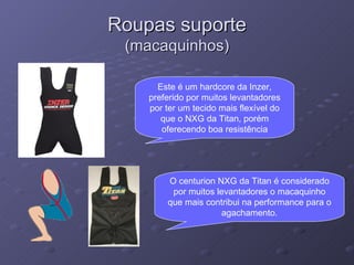 Roupas suporte (macaquinhos) Este é um hardcore da Inzer, preferido por muitos levantadores por ter um tecido mais flexível do que o NXG da Titan, porém oferecendo boa resistência O centurion NXG da Titan é considerado por muitos levantadores o macaquinho que mais contribui na performance para o agachamento. 