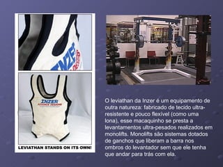 O leviathan da Inzer é um equipamento de outra natureza: fabricado de tecido ultra-resistente e pouco flexível (como uma lona), esse macaquinho se presta a levantamentos ultra-pesados realizados em monolifts. Monolifts são sistemas dotados de ganchos que liberam a barra nos ombros do levantador sem que ele tenha que andar para trás com ela. 