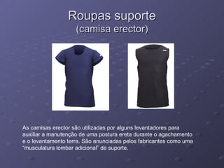 Roupas suporte (camisa erector) As camisas erector são utilizadas por alguns levantadores para auxiliar a manutenção de uma postura ereta durante o agachamento e o levantamento terra. São anunciadas pelos fabricantes como uma “musculatura lombar adicional” de suporte. 